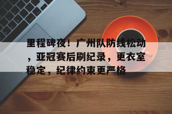 英雄联盟投注-关于里程碑夜！广州队防线松动，亚冠赛后刷纪录，更衣室稳定，纪律约束更严格的信息